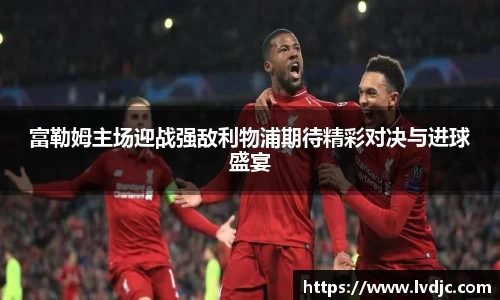 富勒姆主场迎战强敌利物浦期待精彩对决与进球盛宴