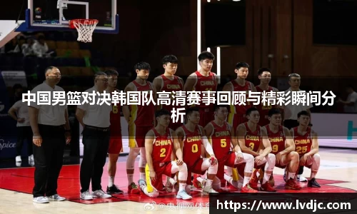 中国男篮对决韩国队高清赛事回顾与精彩瞬间分析