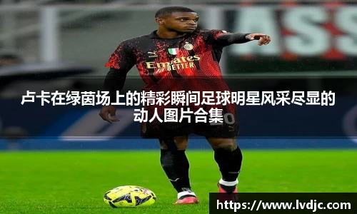 卢卡在绿茵场上的精彩瞬间足球明星风采尽显的动人图片合集