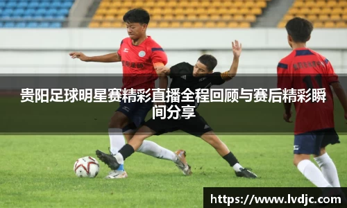 贵阳足球明星赛精彩直播全程回顾与赛后精彩瞬间分享