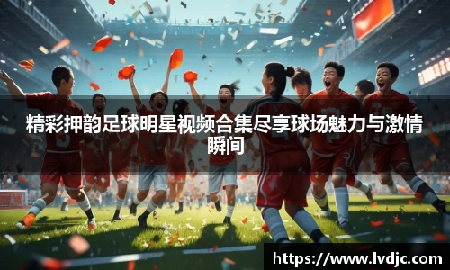 精彩押韵足球明星视频合集尽享球场魅力与激情瞬间